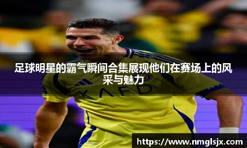 足球明星的霸气瞬间合集展现他们在赛场上的风采与魅力