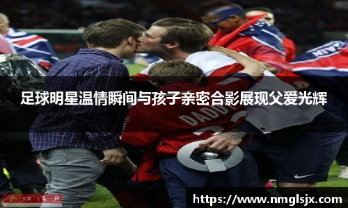 足球明星温情瞬间与孩子亲密合影展现父爱光辉
